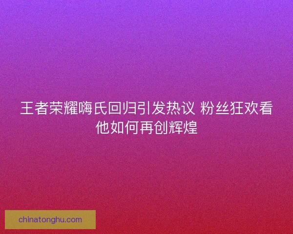 王者荣耀嗨氏回归引发热议 粉丝狂欢看他如何再创辉煌